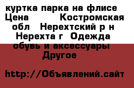 куртка парка на флисе › Цена ­ 800 - Костромская обл., Нерехтский р-н, Нерехта г. Одежда, обувь и аксессуары » Другое   